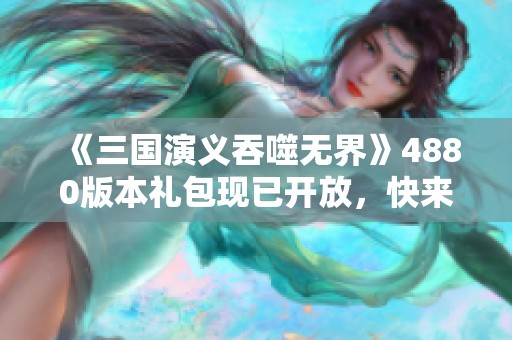 《三国演义吞噬无界》4880版本礼包现已开放，快来领取吧！