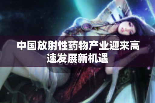 中国放射性药物产业迎来高速发展新机遇