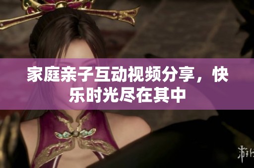 家庭亲子互动视频分享，快乐时光尽在其中