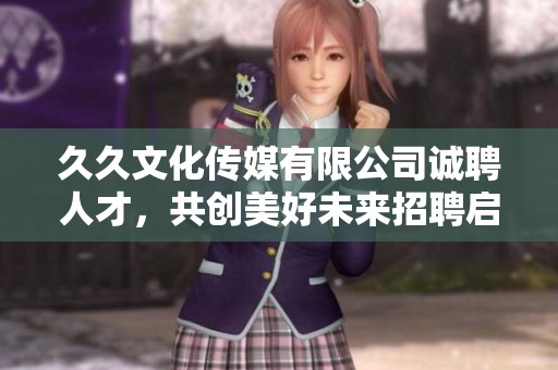 久久文化传媒有限公司诚聘人才，共创美好未来招聘启事