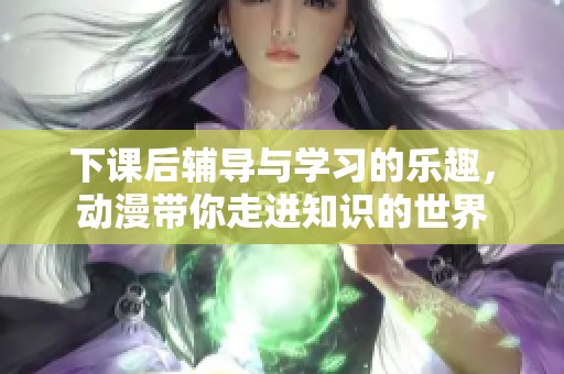 下课后辅导与学习的乐趣，动漫带你走进知识的世界