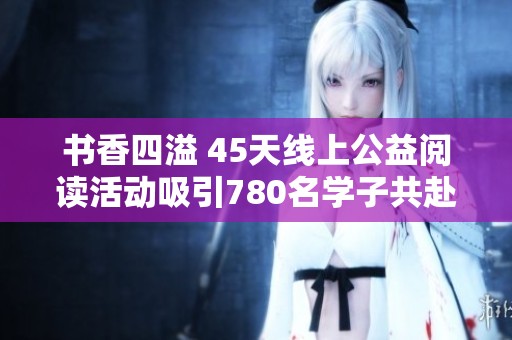 书香四溢 45天线上公益阅读活动吸引780名学子共赴书海探险