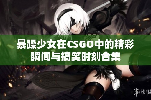 暴躁少女在CSGO中的精彩瞬间与搞笑时刻合集