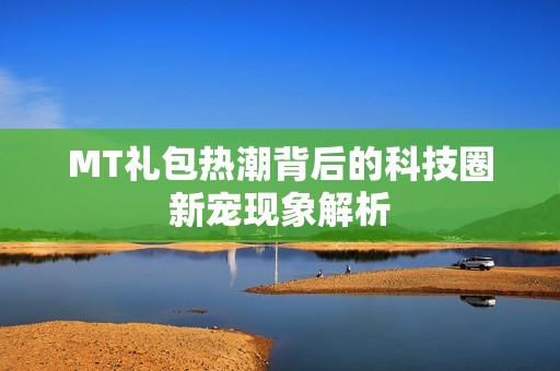 MT礼包热潮背后的科技圈新宠现象解析