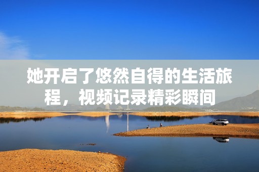 她开启了悠然自得的生活旅程，视频记录精彩瞬间