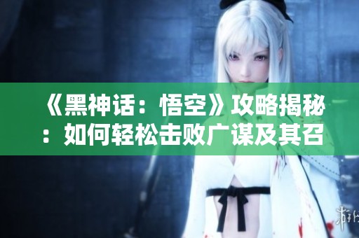 《黑神话：悟空》攻略揭秘：如何轻松击败广谋及其召唤的精灵与幽灵