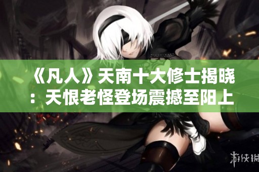 《凡人》天南十大修士揭晓：天恨老怪登场震撼至阳上人支持韩立
