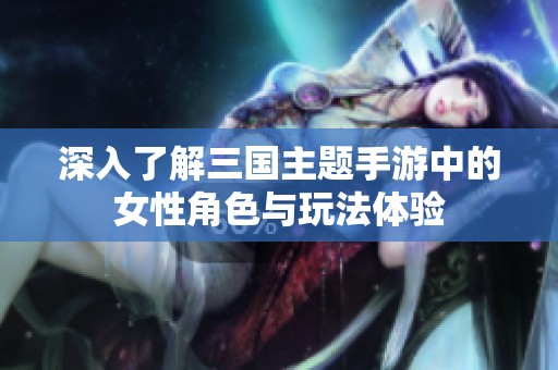 深入了解三国主题手游中的女性角色与玩法体验