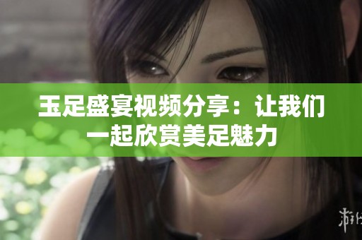 玉足盛宴视频分享：让我们一起欣赏美足魅力