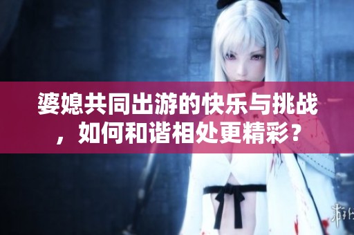 婆媳共同出游的快乐与挑战，如何和谐相处更精彩？