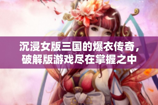 沉浸女版三国的爆衣传奇，破解版游戏尽在掌握之中