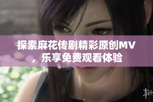 探索麻花传剧精彩原创MV，乐享免费观看体验