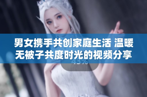 男女携手共创家庭生活 温暖无被子共度时光的视频分享