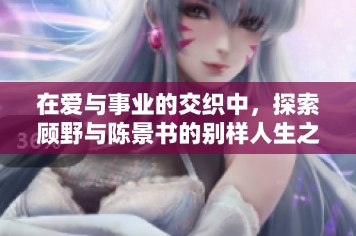 在爱与事业的交织中，探索顾野与陈景书的别样人生之旅