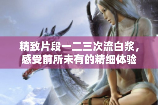 精致片段一二三次流白浆，感受前所未有的精细体验