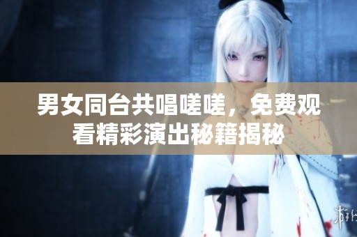 男女同台共唱嗟嗟，免费观看精彩演出秘籍揭秘