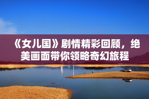 《女儿国》剧情精彩回顾，绝美画面带你领略奇幻旅程