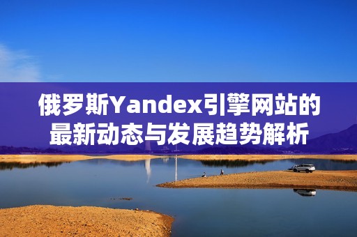 俄罗斯Yandex引擎网站的最新动态与发展趋势解析