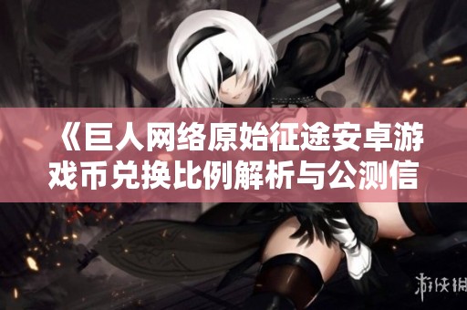 《巨人网络原始征途安卓游戏币兑换比例解析与公测信息》