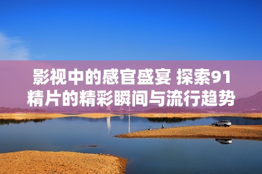 影视中的感官盛宴 探索91精片的精彩瞬间与流行趋势