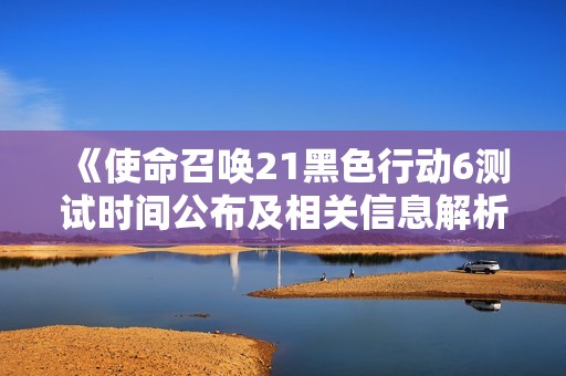 《使命召唤21黑色行动6测试时间公布及相关信息解析》