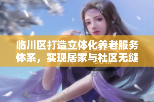 临川区打造立体化养老服务体系，实现居家与社区无缝衔接