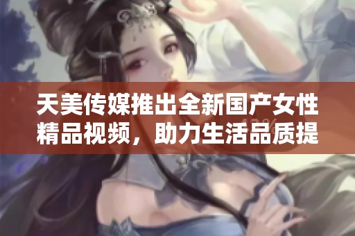 天美传媒推出全新国产女性精品视频，助力生活品质提升