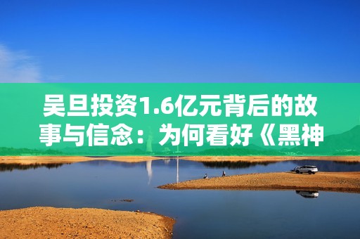 吴旦投资1.6亿元背后的故事与信念：为何看好《黑神话悟空》项目