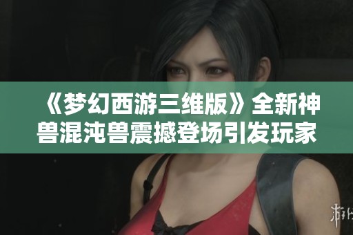 《梦幻西游三维版》全新神兽混沌兽震撼登场引发玩家热潮