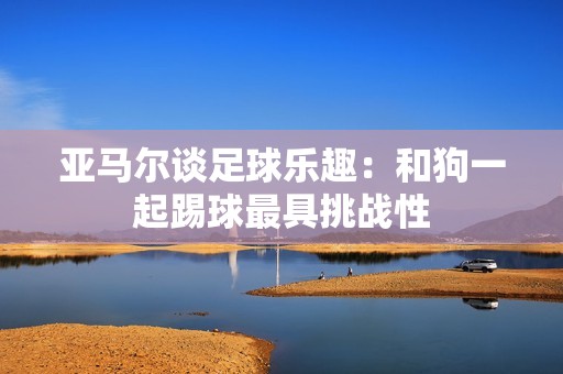 亚马尔谈足球乐趣：和狗一起踢球最具挑战性