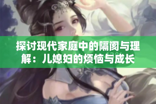 探讨现代家庭中的隔阂与理解：儿媳妇的烦恼与成长