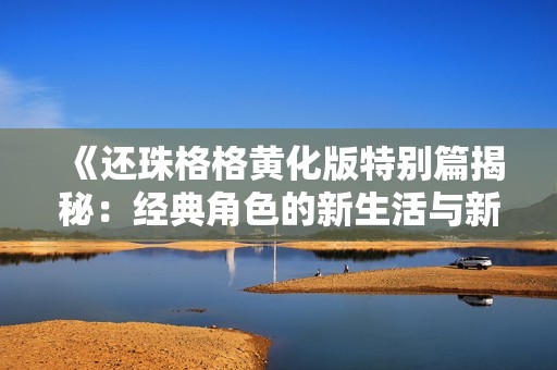 《还珠格格黄化版特别篇揭秘：经典角色的新生活与新冒险》