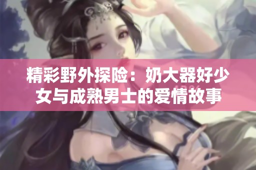 精彩野外探险：奶大器好少女与成熟男士的爱情故事