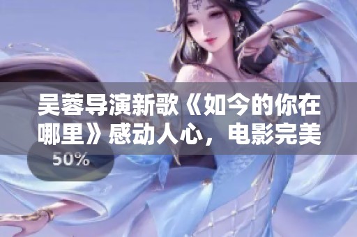 吴蓉导演新歌《如今的你在哪里》感动人心，电影完美收官之曲