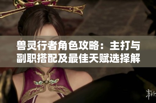 兽灵行者角色攻略：主打与副职搭配及最佳天赋选择解析