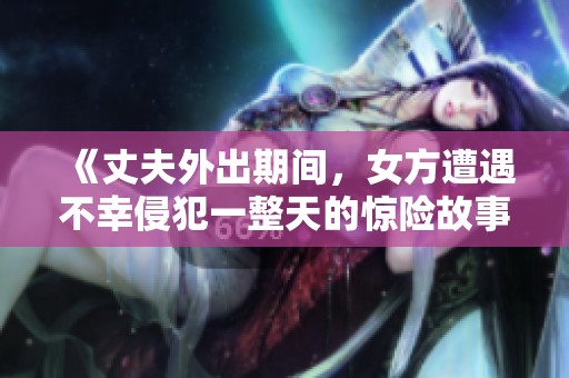 《丈夫外出期间，女方遭遇不幸侵犯一整天的惊险故事》