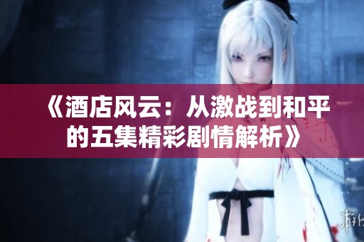 《酒店风云：从激战到和平的五集精彩剧情解析》