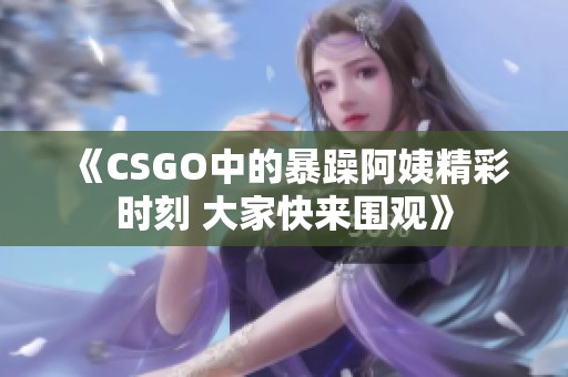 《CSGO中的暴躁阿姨精彩时刻 大家快来围观》