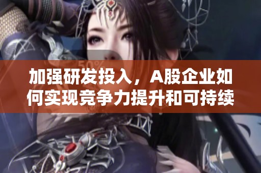 加强研发投入，A股企业如何实现竞争力提升和可持续发展
