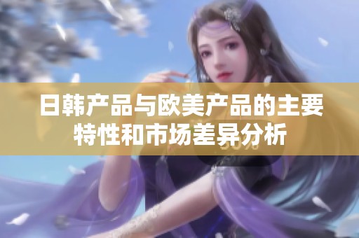 日韩产品与欧美产品的主要特性和市场差异分析