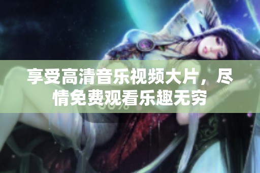 享受高清音乐视频大片，尽情免费观看乐趣无穷