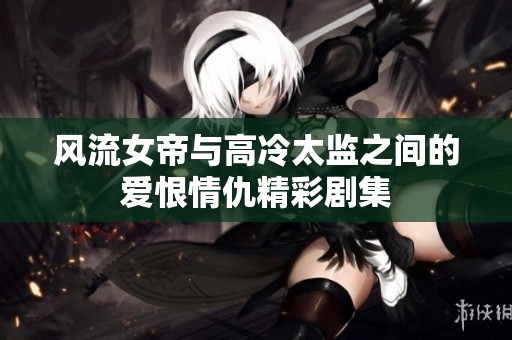 风流女帝与高冷太监之间的爱恨情仇精彩剧集