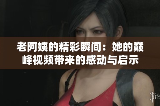 老阿姨的精彩瞬间：她的巅峰视频带来的感动与启示