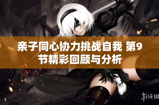亲子同心协力挑战自我 第9节精彩回顾与分析