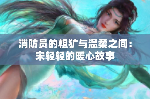 消防员的粗犷与温柔之间：宋轻轻的暖心故事