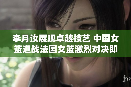 李月汝展现卓越技艺 中国女篮迎战法国女篮激烈对决即将拉开帷幕