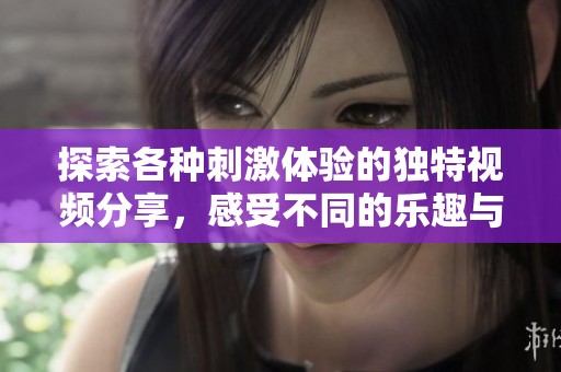探索各种刺激体验的独特视频分享，感受不同的乐趣与享受