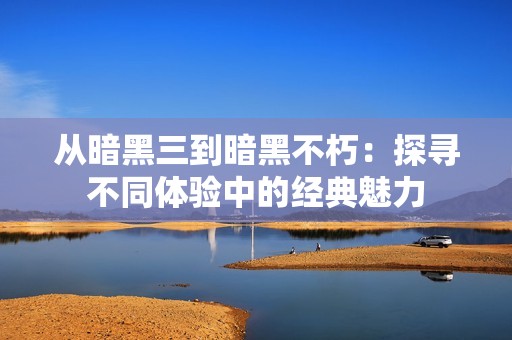 从暗黑三到暗黑不朽：探寻不同体验中的经典魅力