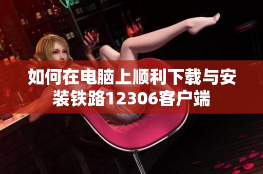 如何在电脑上顺利下载与安装铁路12306客户端