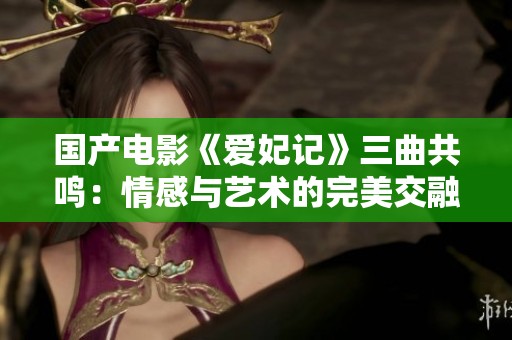 国产电影《爱妃记》三曲共鸣：情感与艺术的完美交融
